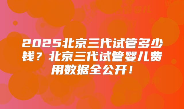 2025北京三代试管多少钱？北京三代试管婴儿费用数据全公开！