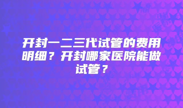 开封一二三代试管的费用明细？开封哪家医院能做试管？