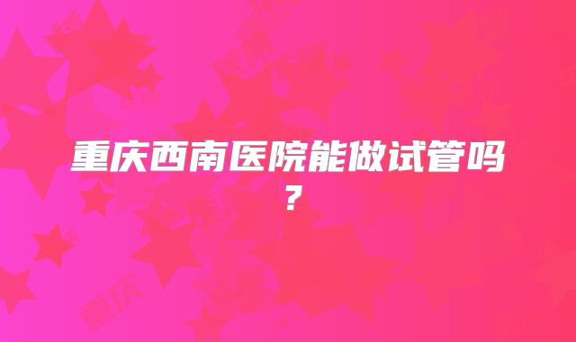 重庆西南医院能做试管吗?