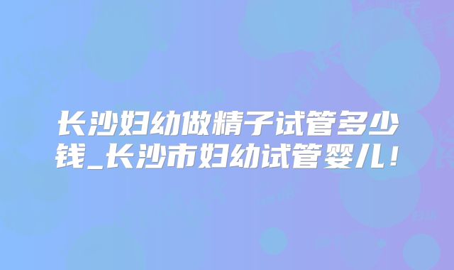 长沙妇幼做精子试管多少钱_长沙市妇幼试管婴儿!