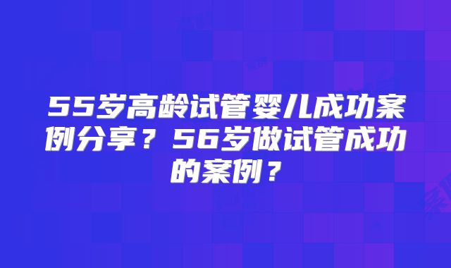55岁高龄试管婴儿成功案例分享?56岁做试管成功的案例?