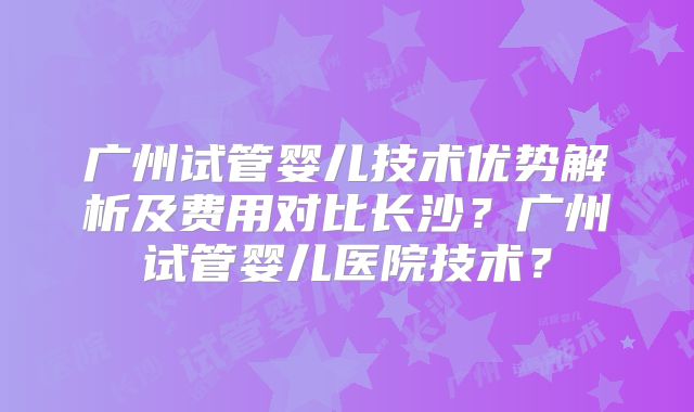 广州试管婴儿技术优势解析及费用对比长沙?广州试管婴儿医院技术?