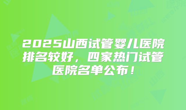 2025山西试管婴儿医院排名较好，四家热门试管医院名单公布！
