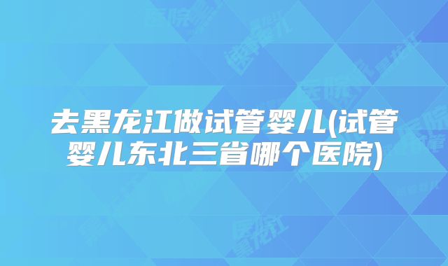 去黑龙江做试管婴儿(试管婴儿东北三省哪个医院)