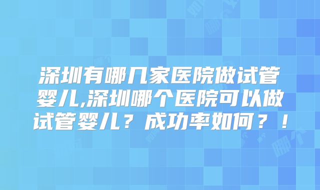 深圳有哪几家医院做试管婴儿,深圳哪个医院可以做试管婴儿?成功率如何?!