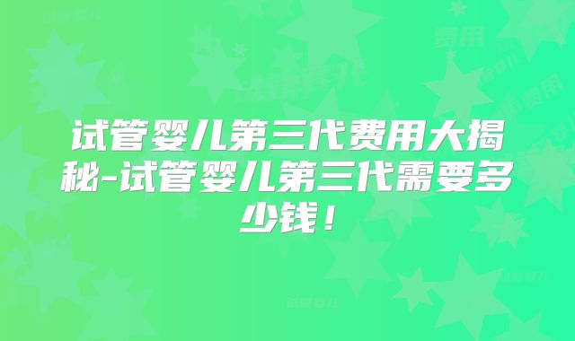 试管婴儿第三代费用大揭秘-试管婴儿第三代需要多少钱!