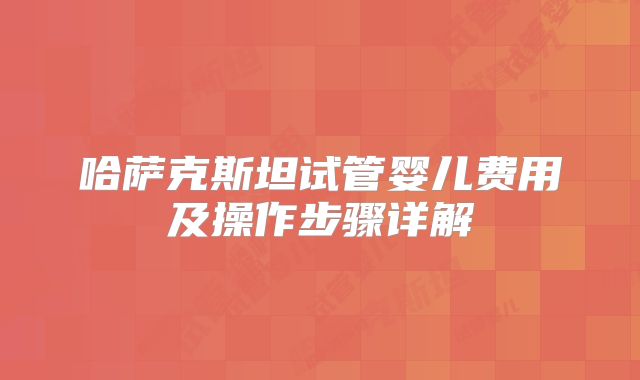 哈萨克斯坦试管婴儿费用及操作步骤详解
