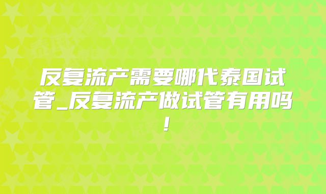 反复流产需要哪代泰国试管_反复流产做试管有用吗！
