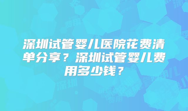 深圳试管婴儿医院花费清单分享？深圳试管婴儿费用多少钱？