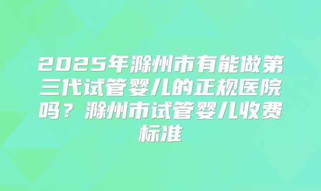 2025年滁州市有能做第三代试管婴儿的正规医院吗？滁州市试管婴儿收费标准