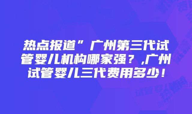 热点报道”广州第三代试管婴儿机构哪家强？,广州试管婴儿三代费用多少！