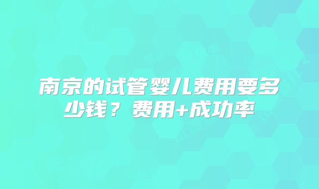 南京的试管婴儿费用要多少钱？费用+成功率