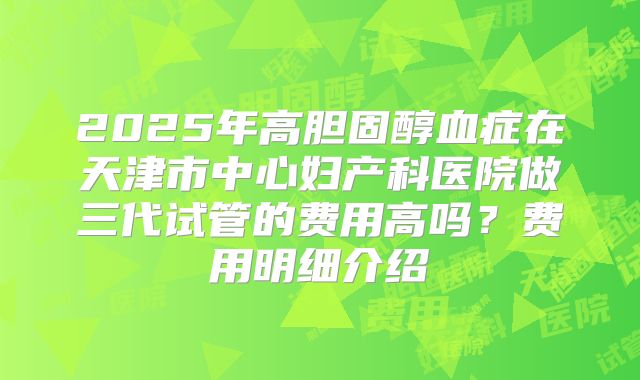 2025年高胆固醇血症在天津市中心妇产科医院做三代试管的费用高吗?费用明细介绍