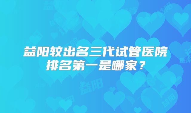 益阳较出名三代试管医院排名第一是哪家?