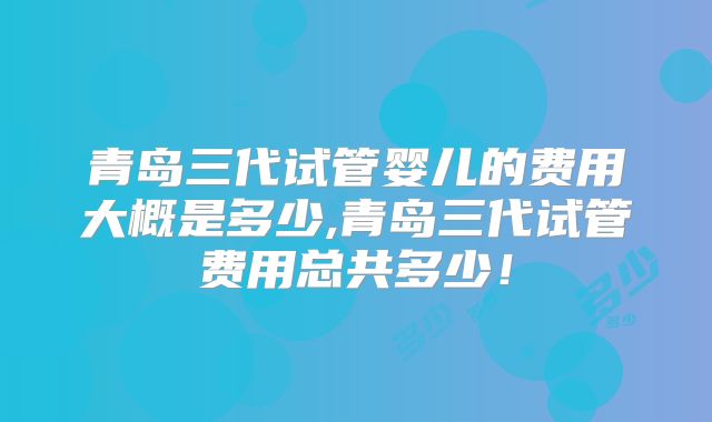 青岛三代试管婴儿的费用大概是多少,青岛三代试管费用总共多少!