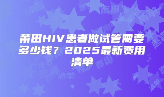 莆田HIV患者做试管需要多少钱？2025最新费用清单