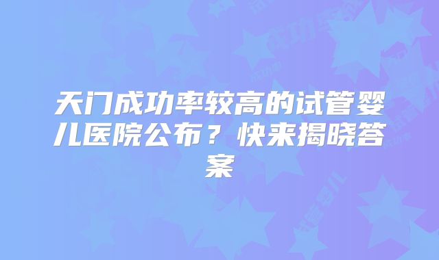 天门成功率较高的试管婴儿医院公布？快来揭晓答案