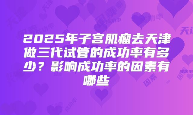 2025年子宫肌瘤去天津做三代试管的成功率有多少？影响成功率的因素有哪些
