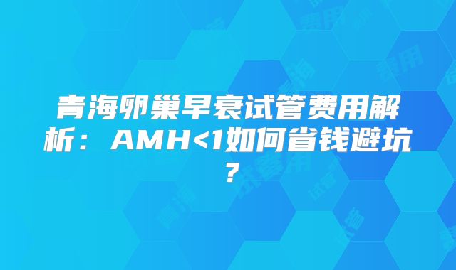 青海卵巢早衰试管费用解析：AMH<1如何省钱避坑？