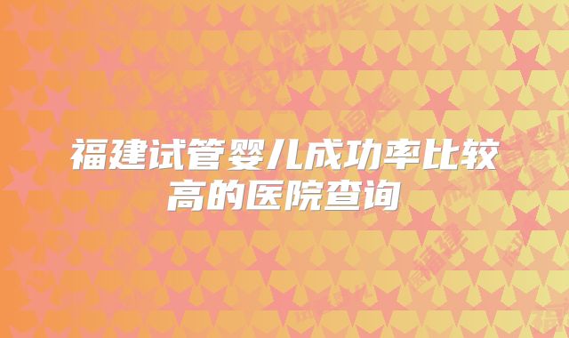 福建试管婴儿成功率比较高的医院查询
