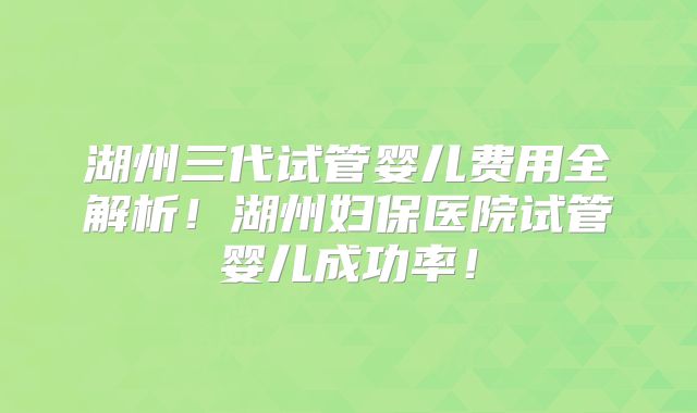 湖州三代试管婴儿费用全解析！湖州妇保医院试管婴儿成功率！