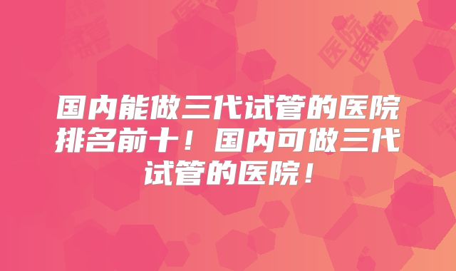 国内能做三代试管的医院排名前十!国内可做三代试管的医院!