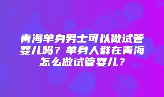 青海单身男士可以做试管婴儿吗？单身人群在青海怎么做试管婴儿？