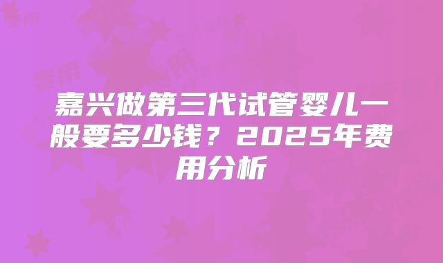 嘉兴做第三代试管婴儿一般要多少钱?2025年费用分析