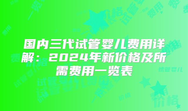 国内三代试管婴儿费用详解:2024年新价格及所需费用一览表