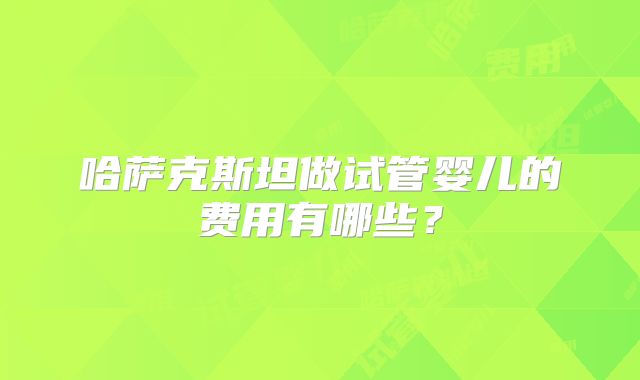 哈萨克斯坦做试管婴儿的费用有哪些？