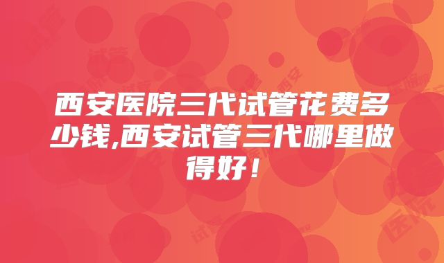 西安医院三代试管花费多少钱,西安试管三代哪里做得好!