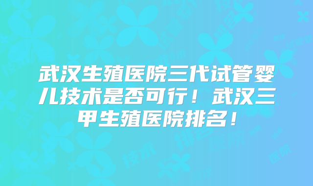 武汉生殖医院三代试管婴儿技术是否可行！武汉三甲生殖医院排名！