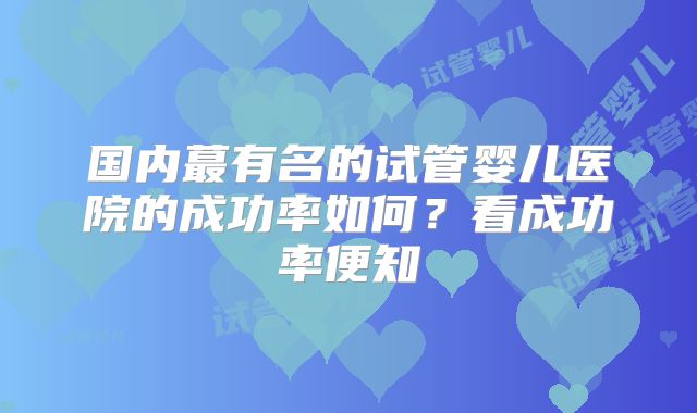 国内蕞有名的试管婴儿医院的成功率如何？看成功率便知