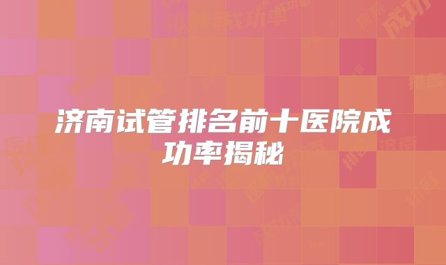 济南试管排名前十医院成功率揭秘