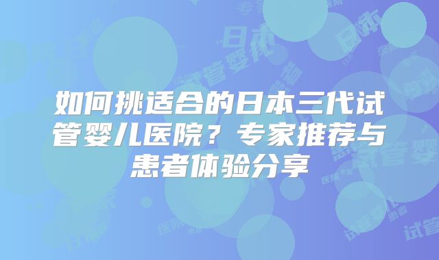 如何挑适合的日本三代试管婴儿医院?专家推荐与患者体验分享