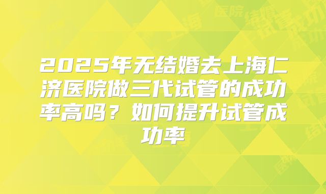 2025年无结婚去上海仁济医院做三代试管的成功率高吗?如何提升试管成功率