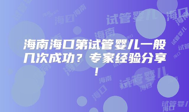 海南海口第试管婴儿一般几次成功?专家经验分享!