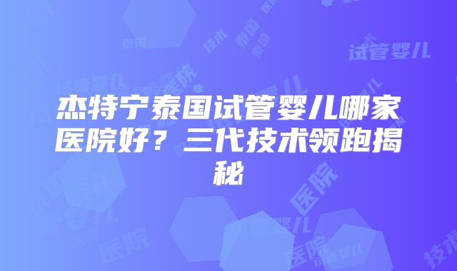 杰特宁泰国试管婴儿哪家医院好?三代技术领跑揭秘
