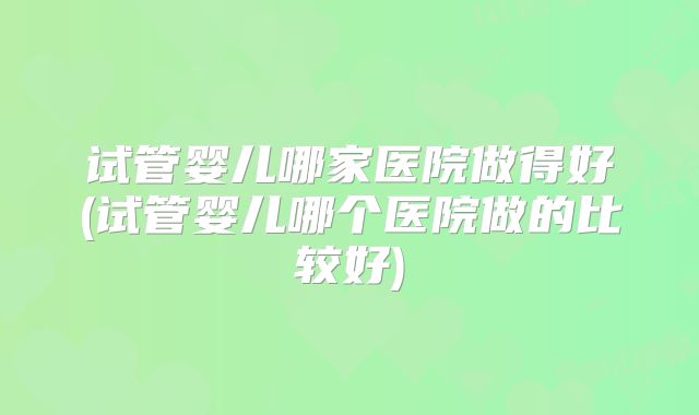 试管婴儿哪家医院做得好(试管婴儿哪个医院做的比较好)