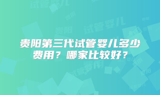 贵阳第三代试管婴儿多少费用？哪家比较好？