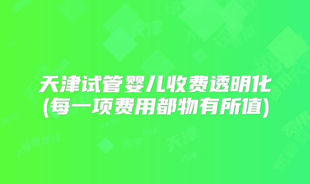 天津试管婴儿收费透明化(每一项费用都物有所值)