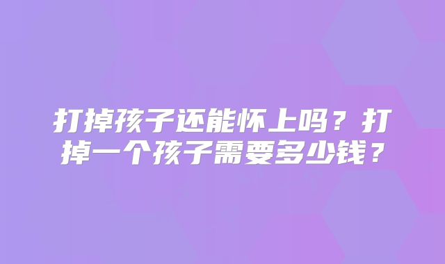 打掉孩子还能怀上吗？打掉一个孩子需要多少钱？