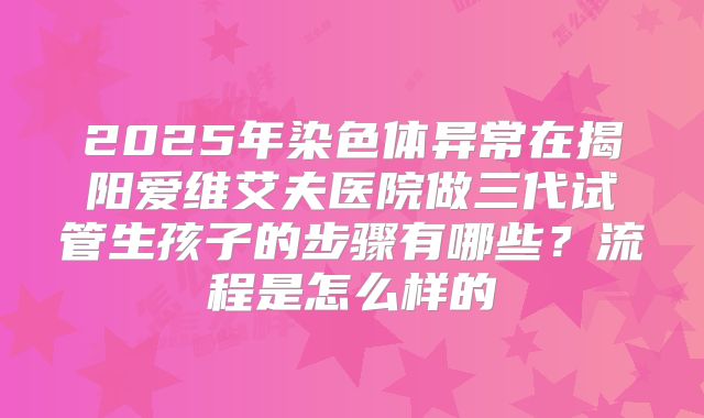 2025年染色体异常在揭阳爱维艾夫医院做三代试管生孩子的步骤有哪些？流程是怎么样的