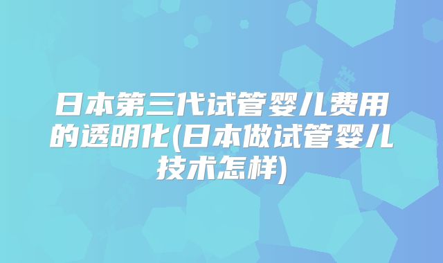 日本第三代试管婴儿费用的透明化(日本做试管婴儿技术怎样)