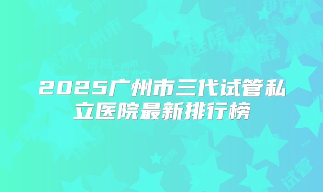 2025广州市三代试管私立医院最新排行榜