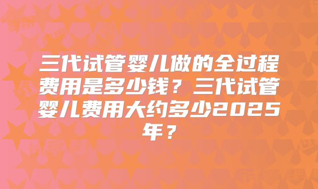 三代试管婴儿做的全过程费用是多少钱?三代试管婴儿费用大约多少2025年?