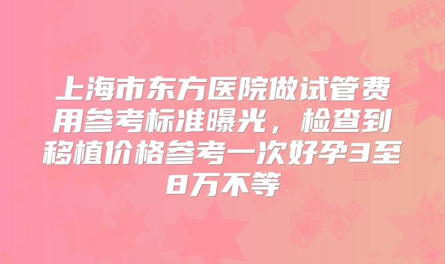 上海市东方医院做试管费用参考标准曝光,检查到移植价格参考一次好孕3至8万不等