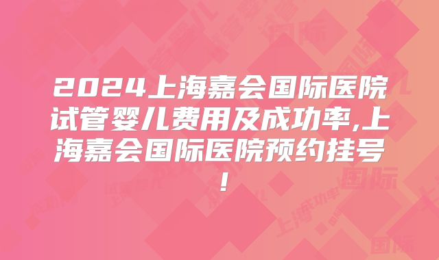 2024上海嘉会国际医院试管婴儿费用及成功率,上海嘉会国际医院预约挂号!