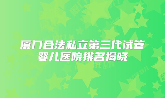 厦门合法私立第三代试管婴儿医院排名揭晓