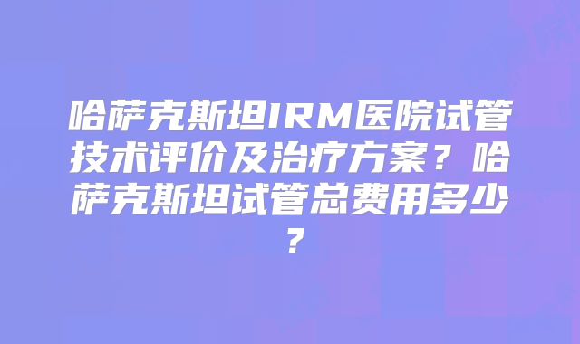 哈萨克斯坦IRM医院试管技术评价及治疗方案?哈萨克斯坦试管总费用多少?